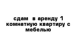 сдам  в аренду 1 комнатную квартиру с мебелью